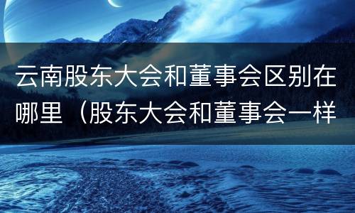 云南股东大会和董事会区别在哪里（股东大会和董事会一样吗）