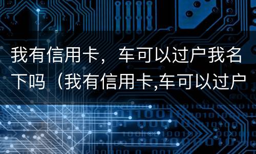 我有信用卡，车可以过户我名下吗（我有信用卡,车可以过户我名下吗安全吗）