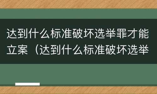 达到什么标准破坏选举罪才能立案（达到什么标准破坏选举罪才能立案审理）