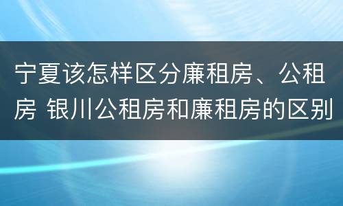 宁夏该怎样区分廉租房、公租房 银川公租房和廉租房的区别