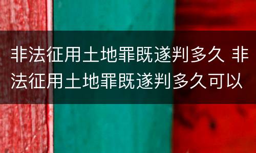 非法征用土地罪既遂判多久 非法征用土地罪既遂判多久可以缓刑