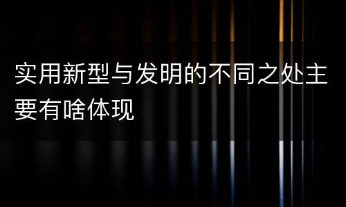 实用新型与发明的不同之处主要有啥体现