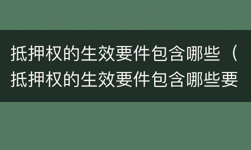 抵押权的生效要件包含哪些（抵押权的生效要件包含哪些要素）