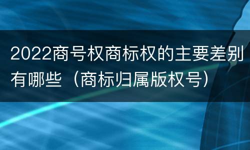 2022商号权商标权的主要差别有哪些（商标归属版权号）