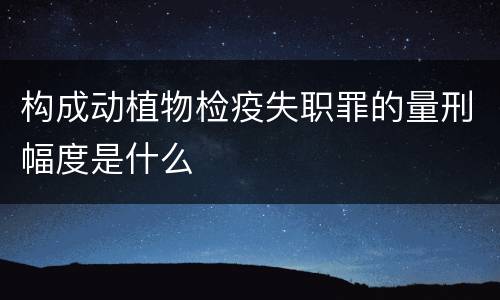 构成动植物检疫失职罪的量刑幅度是什么