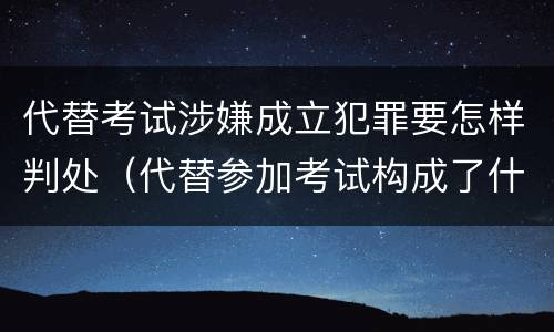代替考试涉嫌成立犯罪要怎样判处（代替参加考试构成了什么犯罪）