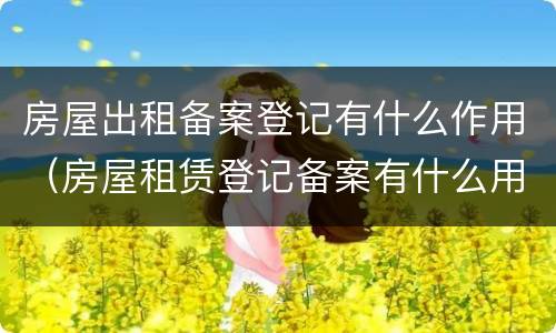 房屋出租备案登记有什么作用（房屋租赁登记备案有什么用）
