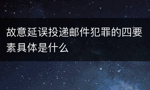 故意延误投递邮件犯罪的四要素具体是什么