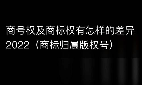 商号权及商标权有怎样的差异2022（商标归属版权号）