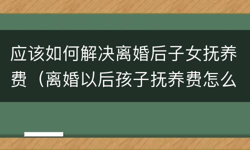 应该如何解决离婚后子女抚养费（离婚以后孩子抚养费怎么给）