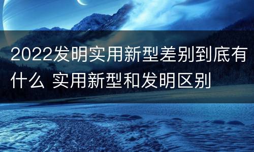 2022发明实用新型差别到底有什么 实用新型和发明区别