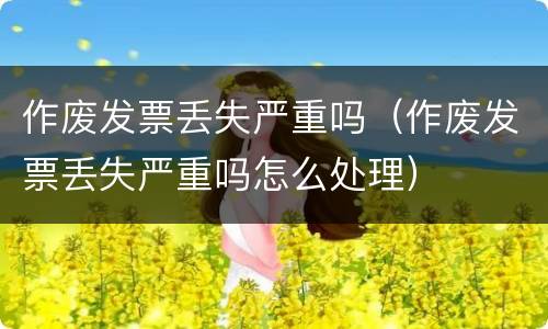 作废发票丢失严重吗（作废发票丢失严重吗怎么处理）