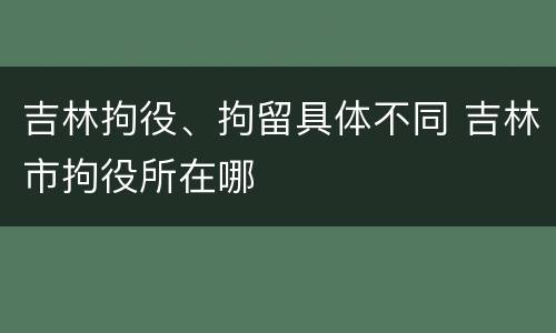 吉林拘役、拘留具体不同 吉林市拘役所在哪