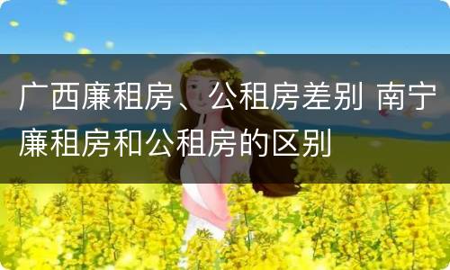 广西廉租房、公租房差别 南宁廉租房和公租房的区别