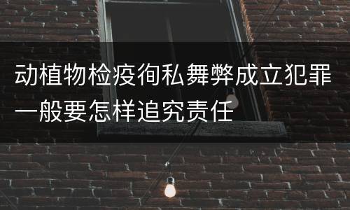 动植物检疫徇私舞弊成立犯罪一般要怎样追究责任