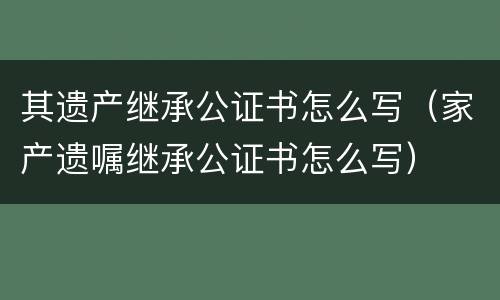 其遗产继承公证书怎么写（家产遗嘱继承公证书怎么写）