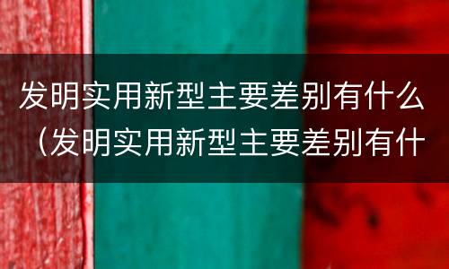 发明实用新型主要差别有什么（发明实用新型主要差别有什么）