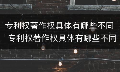 专利权著作权具体有哪些不同 专利权著作权具体有哪些不同之处