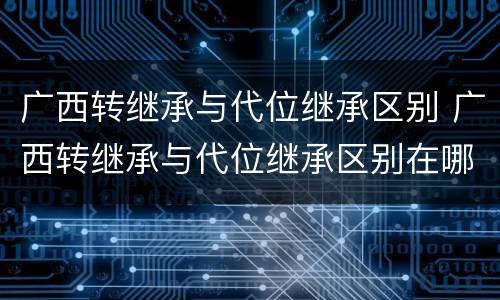 广西转继承与代位继承区别 广西转继承与代位继承区别在哪