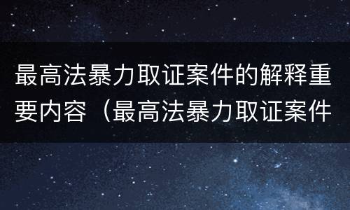 最高法暴力取证案件的解释重要内容（最高法暴力取证案件的解释重要内容是）