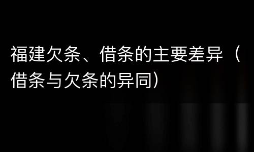 福建欠条、借条的主要差异（借条与欠条的异同）