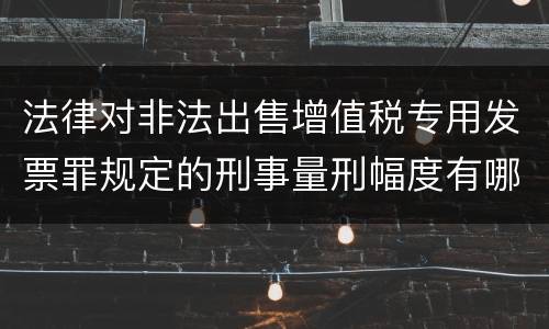 法律对非法出售增值税专用发票罪规定的刑事量刑幅度有哪些