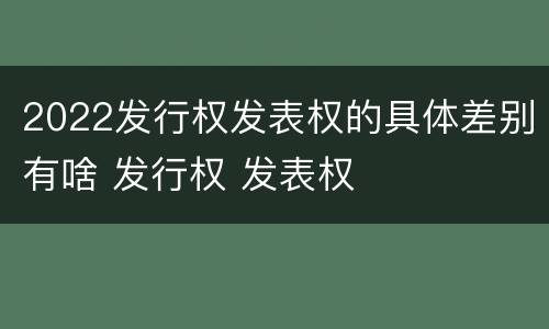 2022发行权发表权的具体差别有啥 发行权 发表权