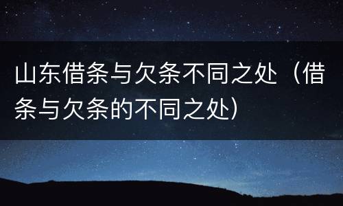 山东借条与欠条不同之处（借条与欠条的不同之处）
