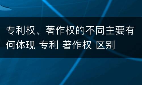 专利权、著作权的不同主要有何体现 专利 著作权 区别
