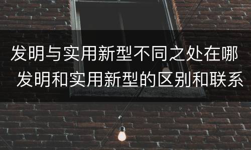发明与实用新型不同之处在哪 发明和实用新型的区别和联系有什么
