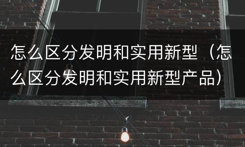 怎么区分发明和实用新型（怎么区分发明和实用新型产品）