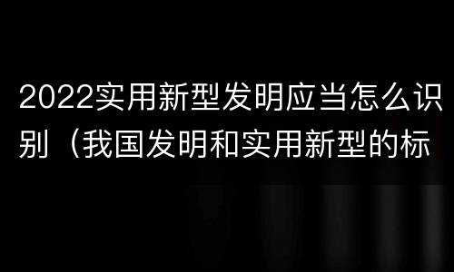 2022实用新型发明应当怎么识别（我国发明和实用新型的标准）