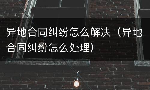 异地合同纠纷怎么解决（异地合同纠纷怎么处理）
