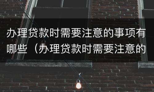 办理贷款时需要注意的事项有哪些（办理贷款时需要注意的事项有哪些呢）