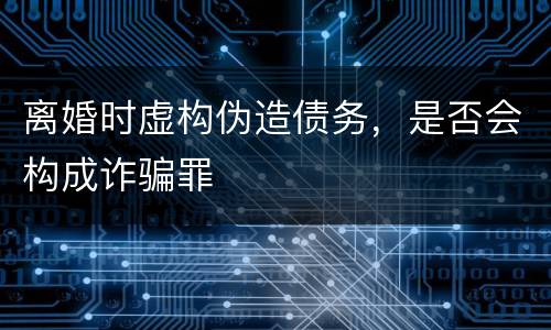离婚时虚构伪造债务，是否会构成诈骗罪