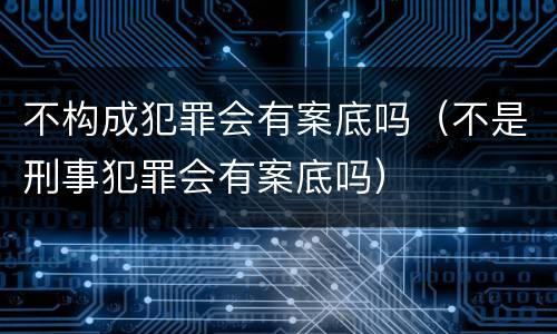 不构成犯罪会有案底吗（不是刑事犯罪会有案底吗）