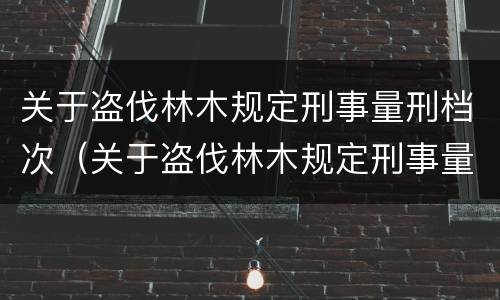 关于盗伐林木规定刑事量刑档次（关于盗伐林木规定刑事量刑档次的说法）