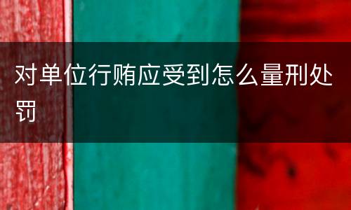 对单位行贿应受到怎么量刑处罚