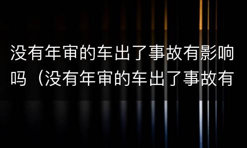 没有年审的车出了事故有影响吗（没有年审的车出了事故有影响吗）