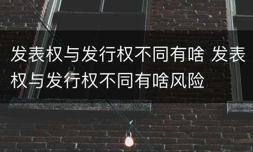 发表权与发行权不同有啥 发表权与发行权不同有啥风险
