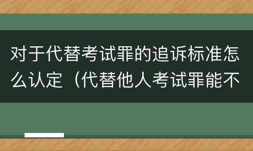 对于代替考试罪的追诉标准怎么认定（代替他人考试罪能不能不起诉）