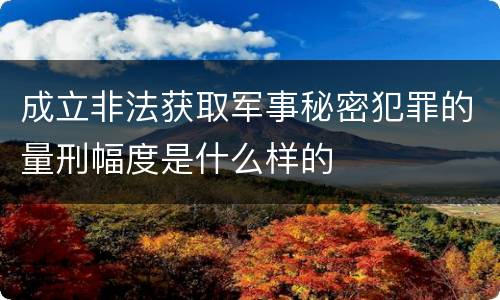 成立非法获取军事秘密犯罪的量刑幅度是什么样的