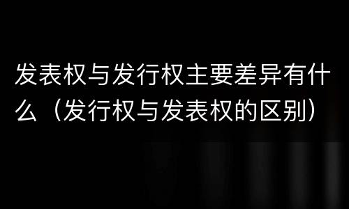 发表权与发行权主要差异有什么（发行权与发表权的区别）