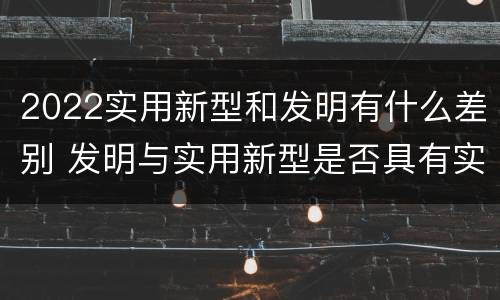 2022实用新型和发明有什么差别 发明与实用新型是否具有实用性
