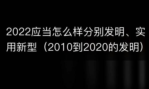2022应当怎么样分别发明、实用新型（2010到2020的发明）
