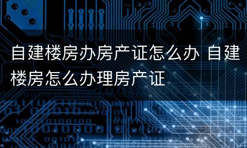 自建楼房办房产证怎么办 自建楼房怎么办理房产证