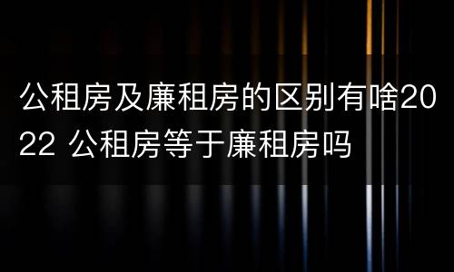 公租房及廉租房的区别有啥2022 公租房等于廉租房吗