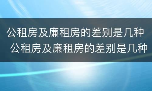 公租房及廉租房的差别是几种 公租房及廉租房的差别是几种情况