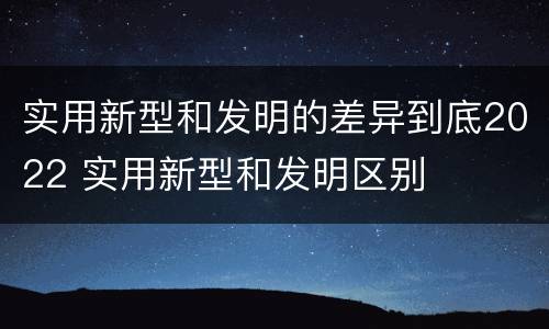 实用新型和发明的差异到底2022 实用新型和发明区别