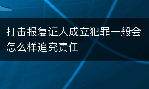 打击报复证人成立犯罪一般会怎么样追究责任